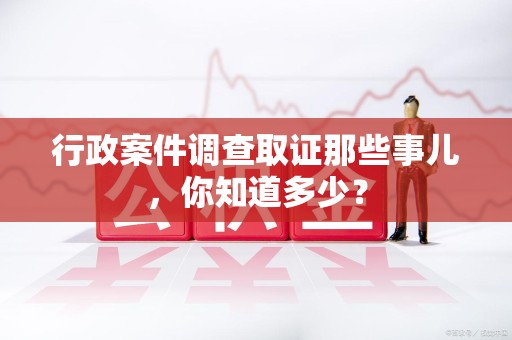 沈阳行政案件调查取证那些事儿，你知道多少？